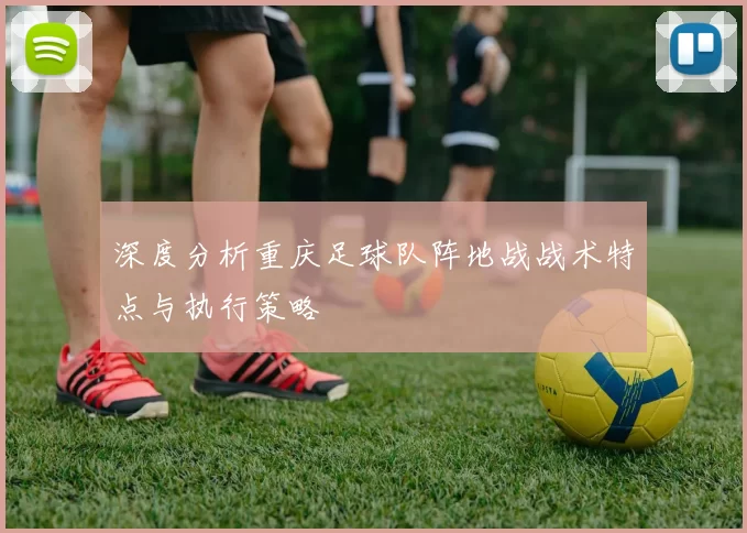 深度分析重庆足球队阵地战战术特点与执行策略