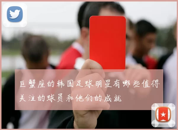 巨蟹座的韩国足球明星有哪些值得关注的球员和他们的成就