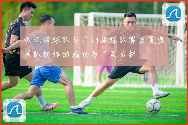 武汉排球队与广州排球队赛后复盘团队协作的成功与不足分析