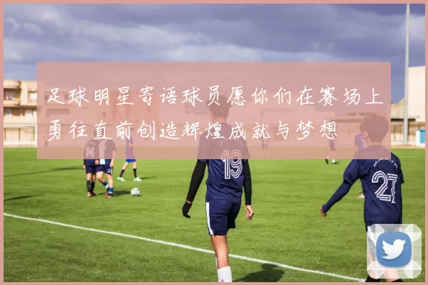 足球明星寄语球员愿你们在赛场上勇往直前创造辉煌成就与梦想