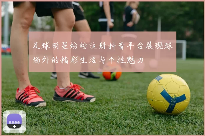 足球明星纷纷注册抖音平台展现球场外的精彩生活与个性魅力