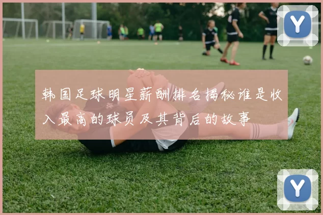 韩国足球明星薪酬排名揭秘谁是收入最高的球员及其背后的故事