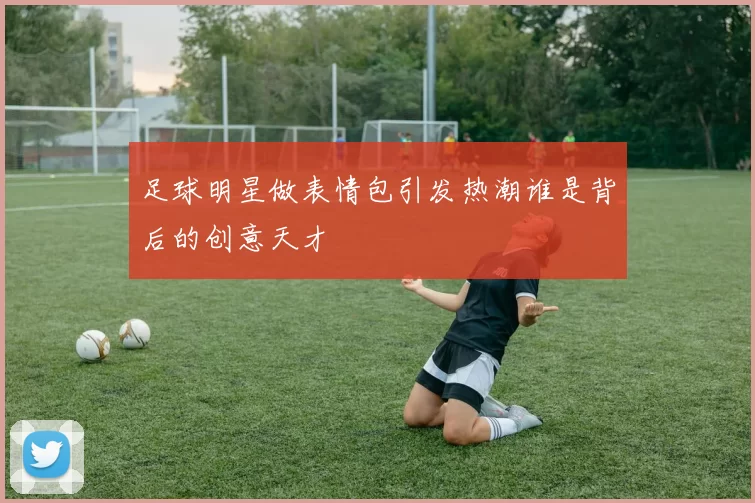 足球明星做表情包引发热潮谁是背后的创意天才
