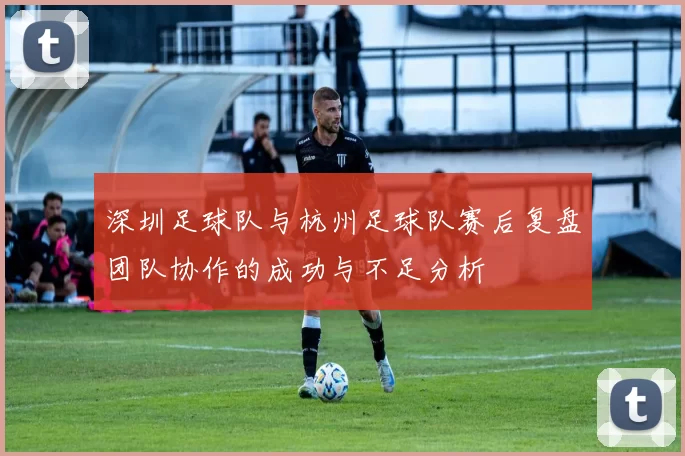 深圳足球队与杭州足球队赛后复盘团队协作的成功与不足分析