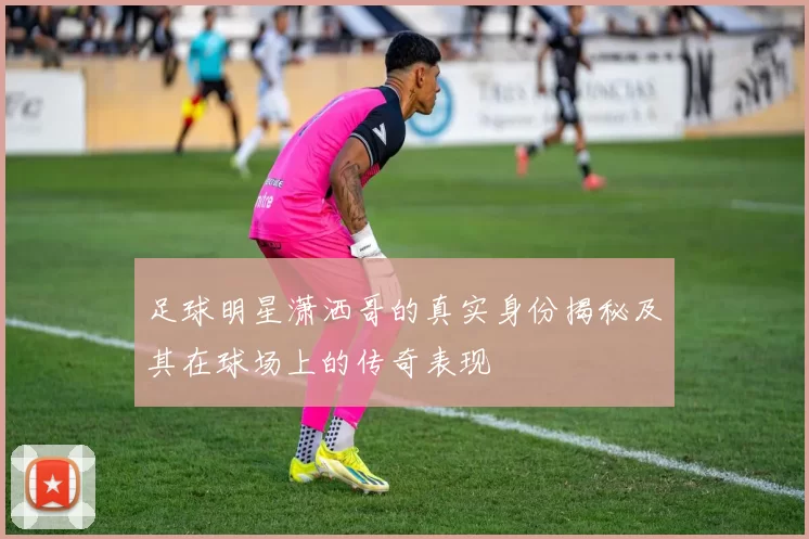 足球明星潇洒哥的真实身份揭秘及其在球场上的传奇表现