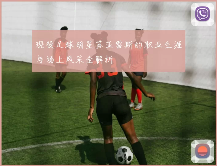 现役足球明星苏亚雷斯的职业生涯与场上风采全解析