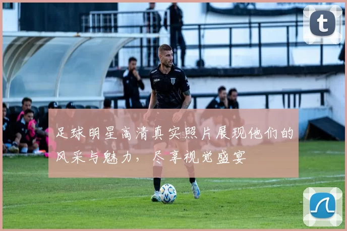 足球明星高清真实照片展现他们的风采与魅力，尽享视觉盛宴
