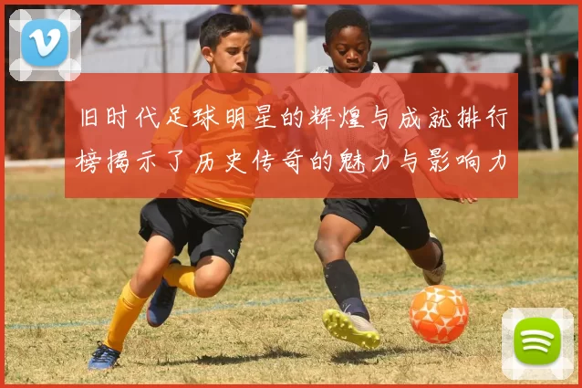 旧时代足球明星的辉煌与成就排行榜揭示了历史传奇的魅力与影响力