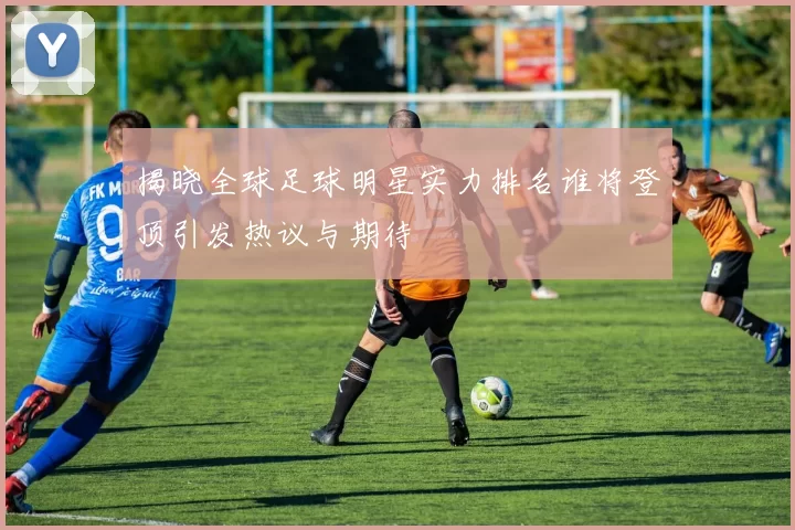 揭晓全球足球明星实力排名谁将登顶引发热议与期待