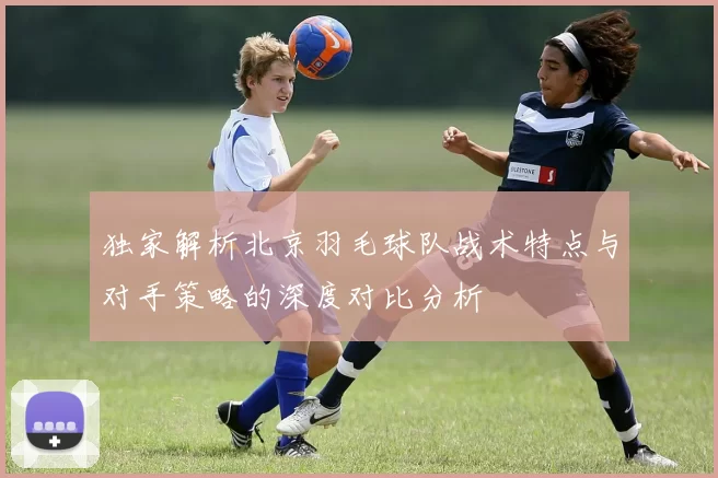 独家解析北京羽毛球队战术特点与对手策略的深度对比分析