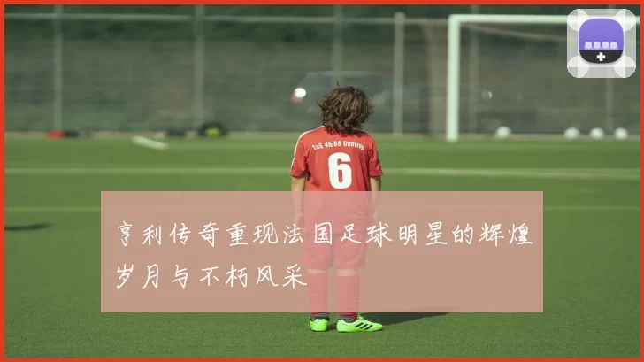 亨利传奇重现法国足球明星的辉煌岁月与不朽风采