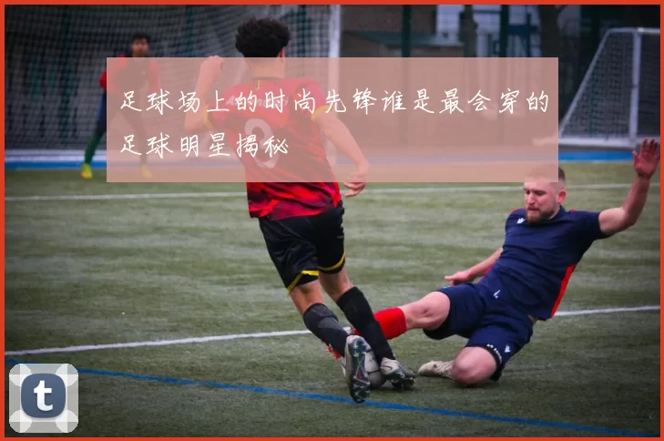 足球场上的时尚先锋谁是最会穿的足球明星揭秘