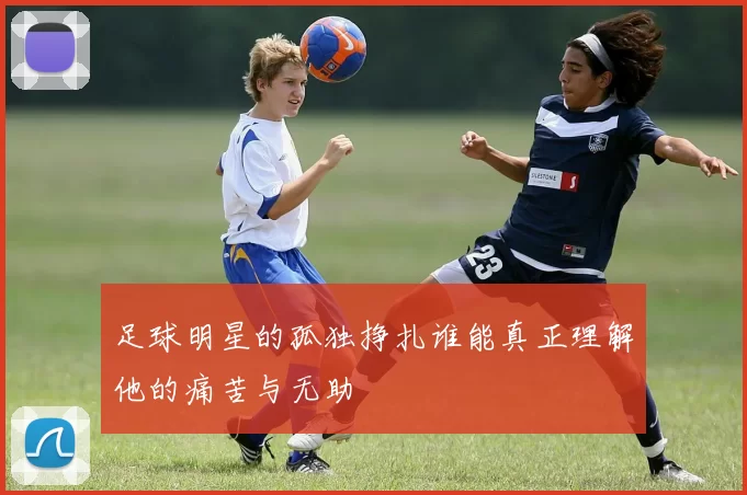 足球明星的孤独挣扎谁能真正理解他的痛苦与无助