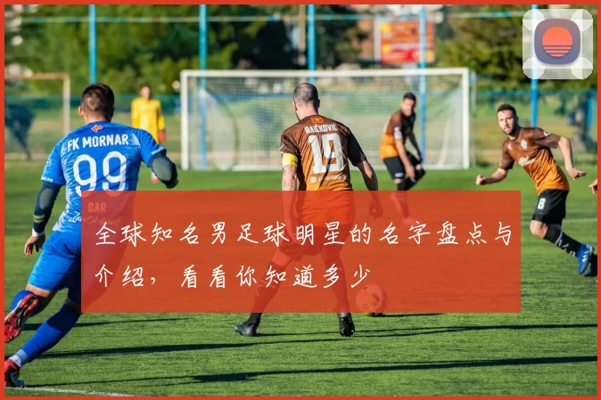全球知名男足球明星的名字盘点与介绍，看看你知道多少