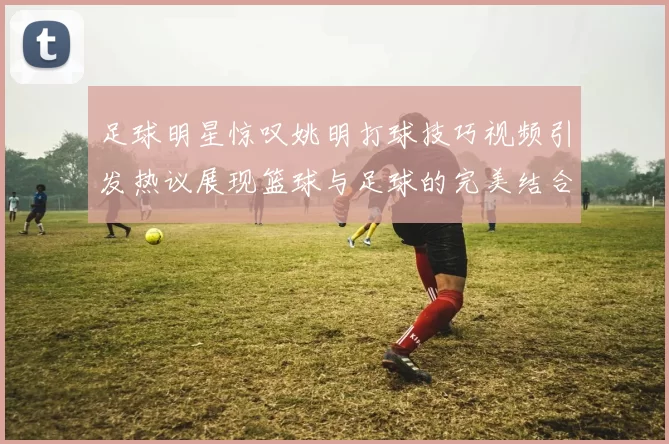 足球明星惊叹姚明打球技巧视频引发热议展现篮球与足球的完美结合