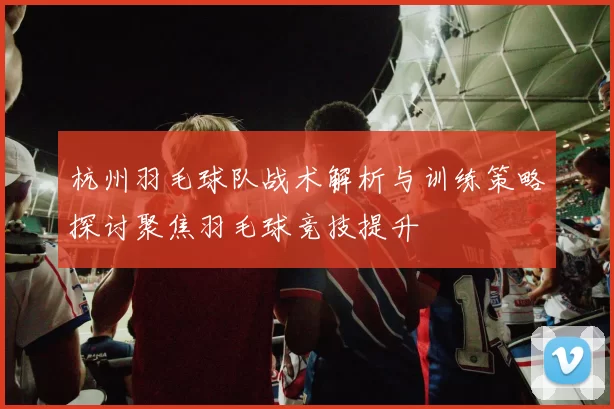 杭州羽毛球队战术解析与训练策略探讨聚焦羽毛球竞技提升