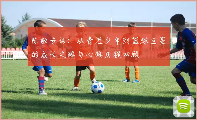 陈敏专访：从青涩少年到篮球巨星的成长之路与心路历程回顾