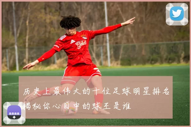 历史上最伟大的十位足球明星排名揭秘你心目中的球王是谁