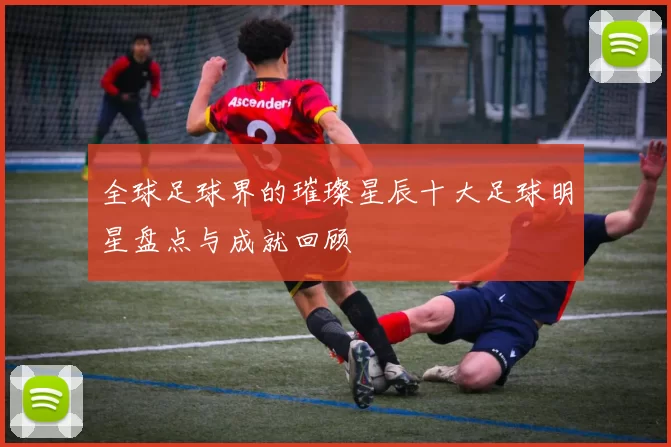 全球足球界的璀璨星辰十大足球明星盘点与成就回顾