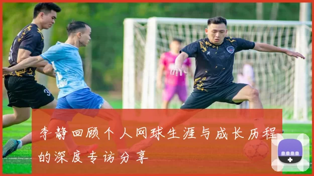 李静回顾个人网球生涯与成长历程的深度专访分享