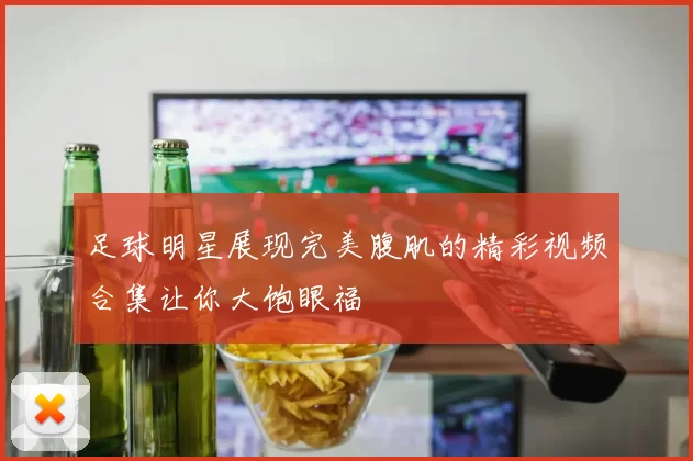 足球明星展现完美腹肌的精彩视频合集让你大饱眼福