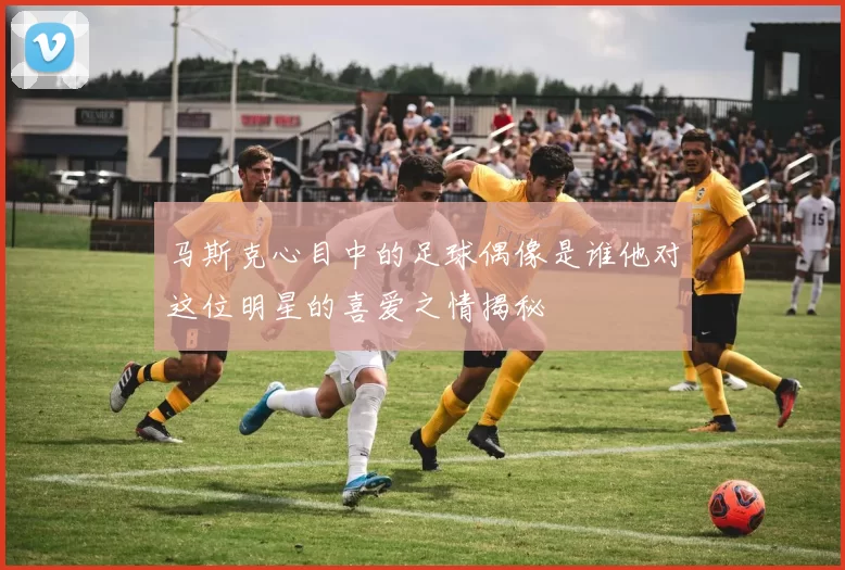 马斯克心目中的足球偶像是谁他对这位明星的喜爱之情揭秘