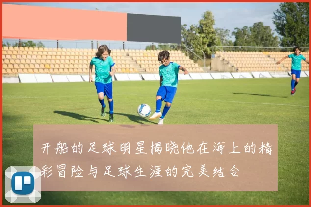 开船的足球明星揭晓他在海上的精彩冒险与足球生涯的完美结合