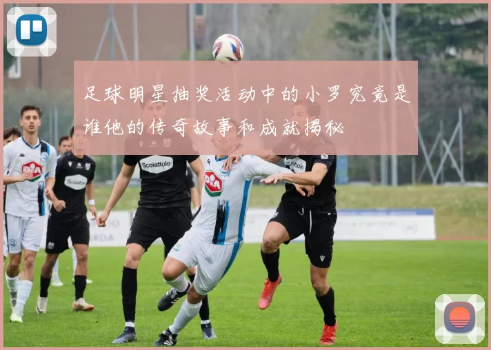 足球明星抽奖活动中的小罗究竟是谁他的传奇故事和成就揭秘