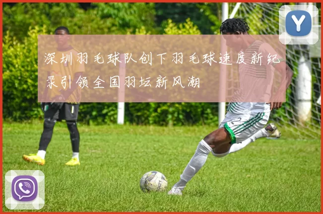 深圳羽毛球队创下羽毛球速度新纪录引领全国羽坛新风潮