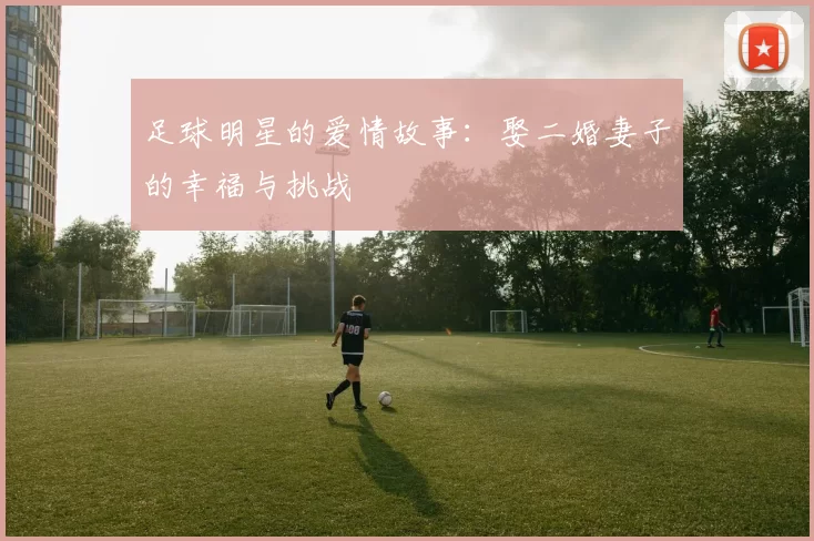 足球明星的爱情故事：娶二婚妻子的幸福与挑战