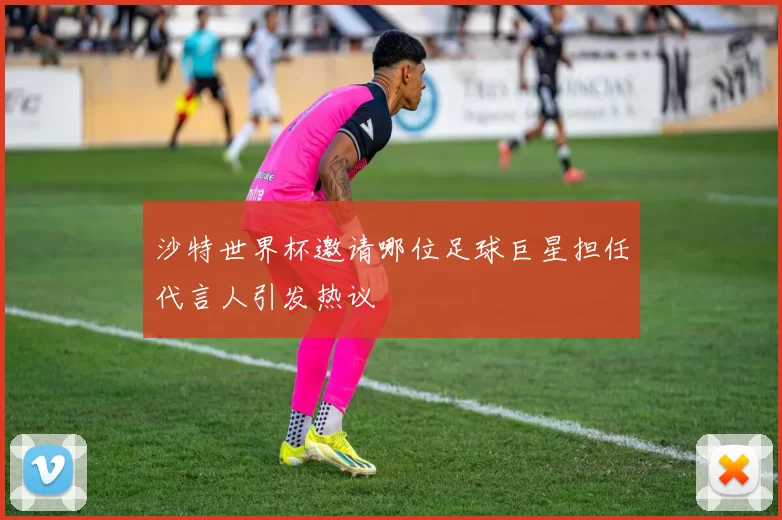 沙特世界杯邀请哪位足球巨星担任代言人引发热议