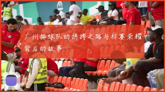 广州排球队的拼搏之路与杯赛荣耀背后的故事