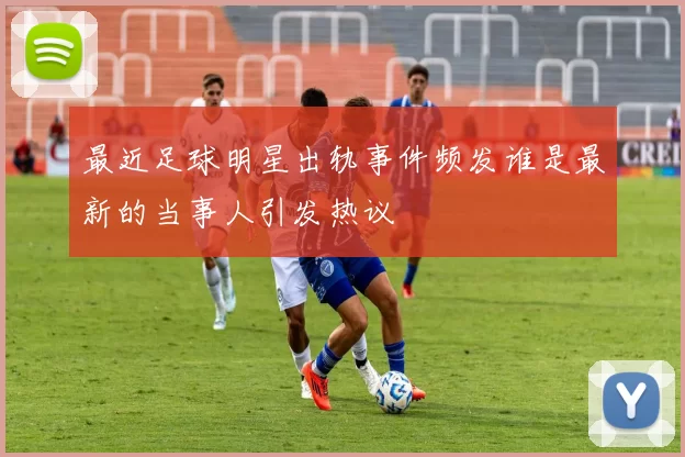 最近足球明星出轨事件频发谁是最新的当事人引发热议