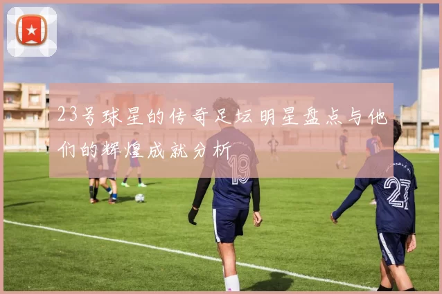 23号球星的传奇足坛明星盘点与他们的辉煌成就分析