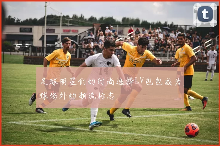 足球明星们的时尚选择LV包包成为球场外的潮流标志