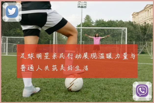 足球明星亲民行动展现温暖力量与普通人共筑美好生活