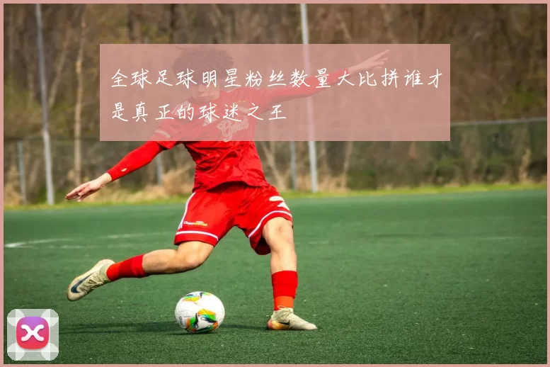 全球足球明星粉丝数量大比拼谁才是真正的球迷之王