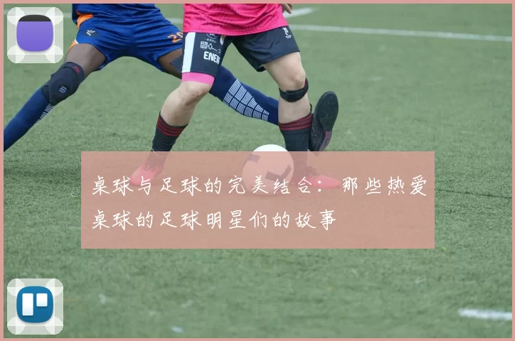 桌球与足球的完美结合：那些热爱桌球的足球明星们的故事