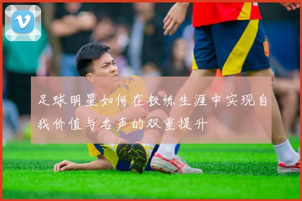 足球明星如何在教练生涯中实现自我价值与名声的双重提升