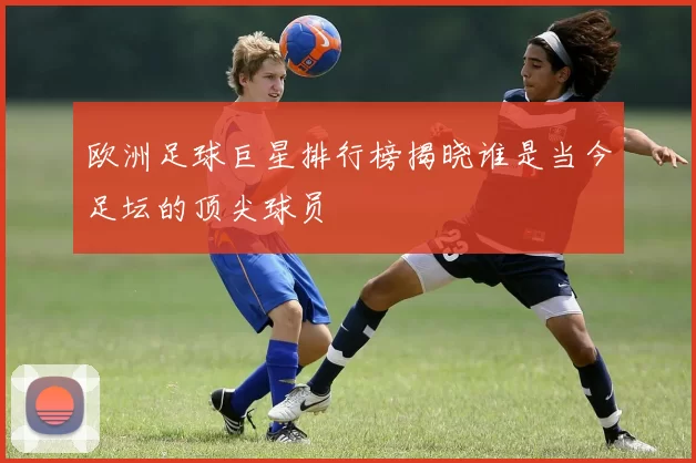 欧洲足球巨星排行榜揭晓谁是当今足坛的顶尖球员