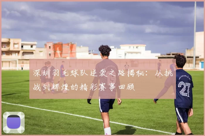 深圳羽毛球队逆袭之路揭秘：从挑战到辉煌的精彩赛事回顾