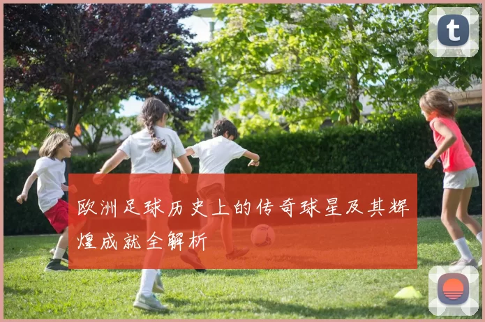 欧洲足球历史上的传奇球星及其辉煌成就全解析