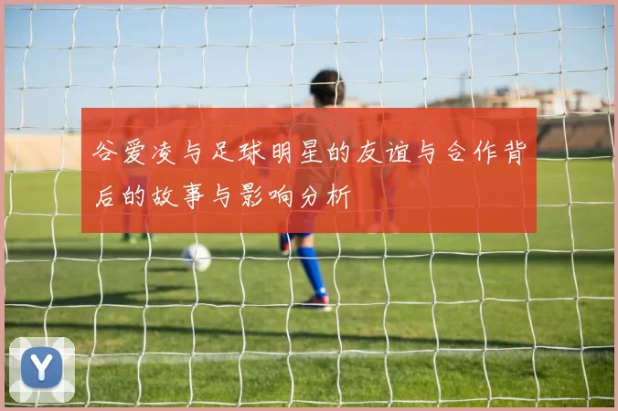 谷爱凌与足球明星的友谊与合作背后的故事与影响分析