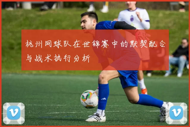 杭州网球队在世锦赛中的默契配合与战术执行分析