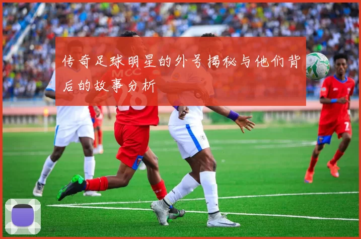传奇足球明星的外号揭秘与他们背后的故事分析