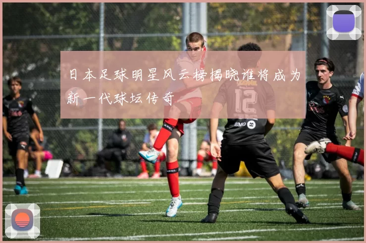 日本足球明星风云榜揭晓谁将成为新一代球坛传奇