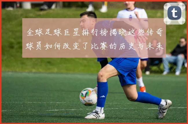 全球足球巨星排行榜揭晓这些传奇球员如何改变了比赛的历史与未来