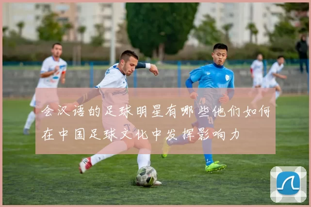 会汉语的足球明星有哪些他们如何在中国足球文化中发挥影响力