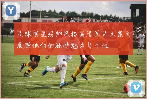 足球明星痞帅风格高清图片大集合展现他们的独特魅力与个性