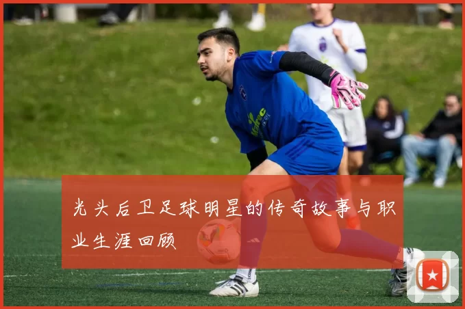 光头后卫足球明星的传奇故事与职业生涯回顾